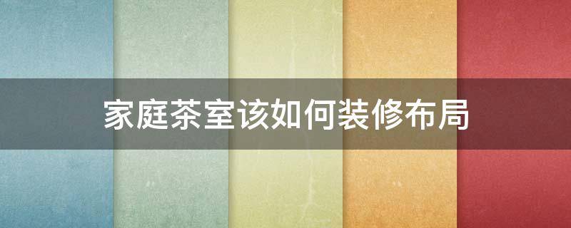 家庭茶室该如何装修布局（家庭茶室该如何装修布局好）