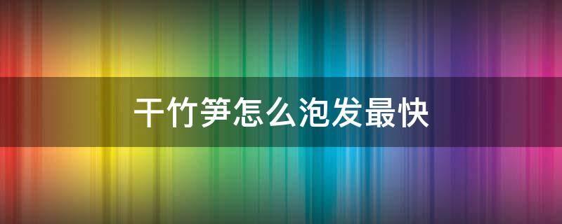 干竹笋怎么泡发最快（干竹笋怎么泡发最快的方法）