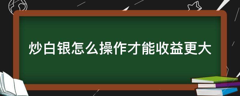 炒白银怎么操作才能收益更大 炒白银怎么操作才能收益更大些