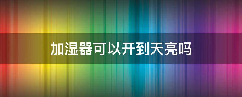 加湿器可以开到天亮吗（加湿器可以开到天亮吗为什么）