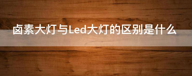 卤素大灯与Led大灯的区别是什么（卤素大灯跟led大灯有什么区别）