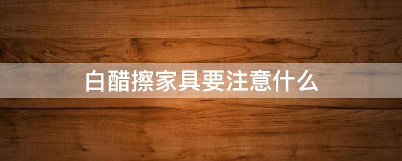白醋擦家具要注意什么（白醋擦家具要注意什么细节）