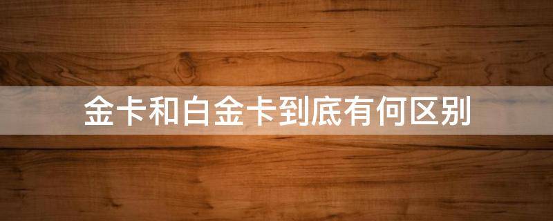 金卡和白金卡到底有何区别（金卡和白金卡哪个等级高点?）