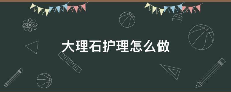 大理石护理怎么做 大理石护理怎么做好看