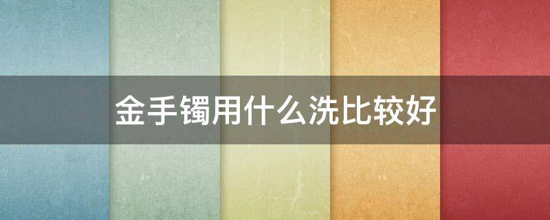 金手镯用什么洗比较好 金手镯用什么洗比较好呢