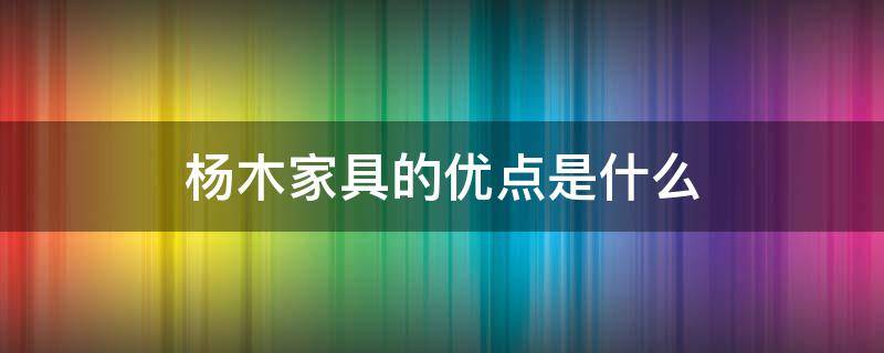 杨木家具的优点是什么（杨木家具的优缺点）