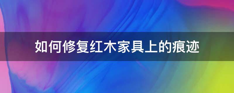 如何修复红木家具上的痕迹 如何修复红木家具上的划痕