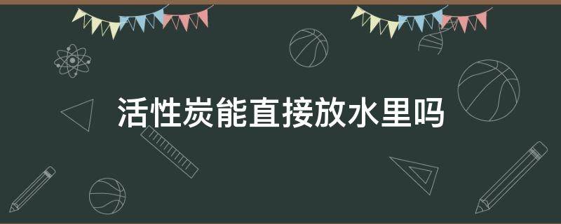 活性炭能直接放水里吗（活性炭可以放水里吗）