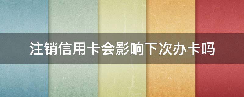 注销信用卡会影响下次办卡吗（申请的信用卡注销了会影响信用）