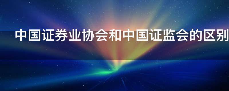 中国证券业协会和中国证监会的区别是什么