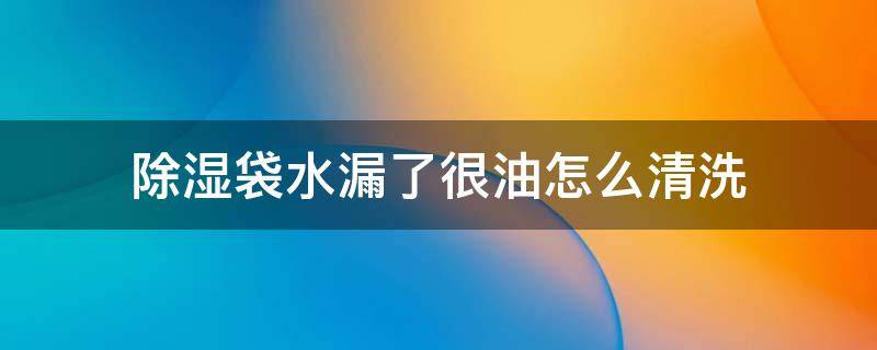 除湿袋水漏了很油怎么清洗（除湿袋水漏了很油是什么）