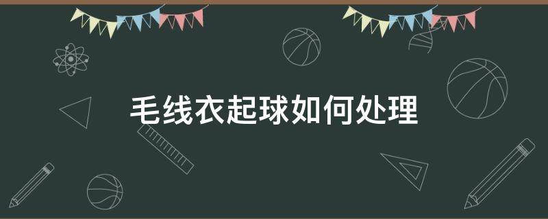 毛线衣起球如何处理 毛线衣起球如何处理干净