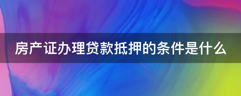 房产证办理贷款抵押的条件是什么 房产证抵押贷款需要什么手续和条件