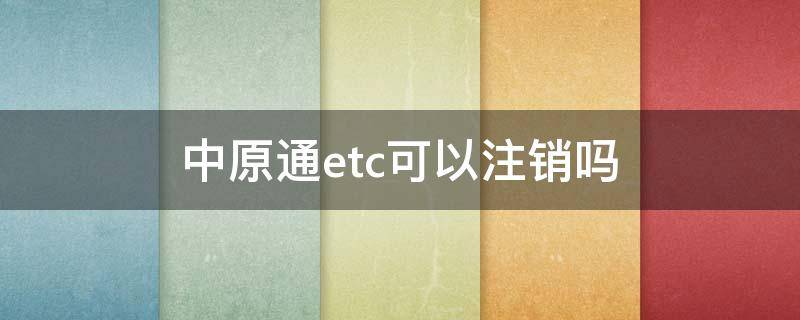 中原通etc可以注销吗（中原通etc可以注销吗怎么注销）