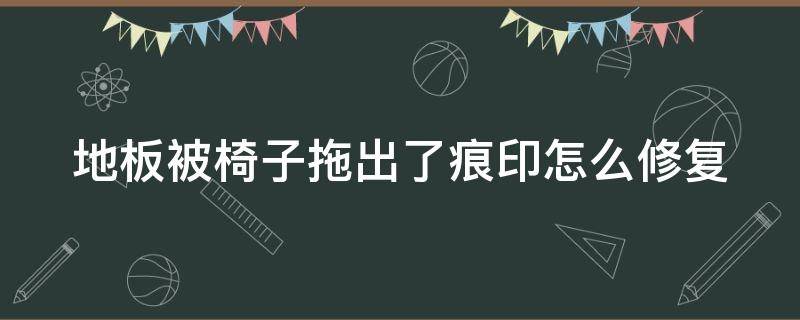 地板被椅子拖出了痕印怎么修复（地板被椅子磨出了痕迹怎么处理）