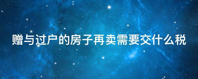 赠与过户的房子再卖需要交什么税（赠与过户的房子再卖需要交什么税和费用）