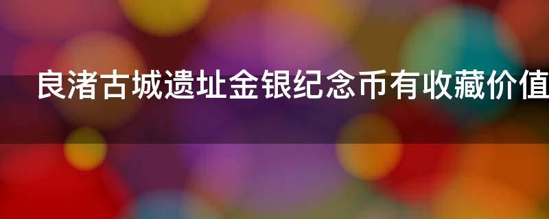 良渚古城遗址金银纪念币有收藏价值吗