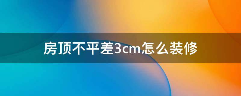 房顶不平差3cm怎么装修（房顶不平差3cm怎么装修视频）