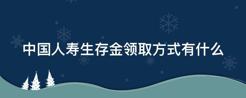 中国人寿生存金领取方式有什么 中国人寿生存金领取方式有什么要求