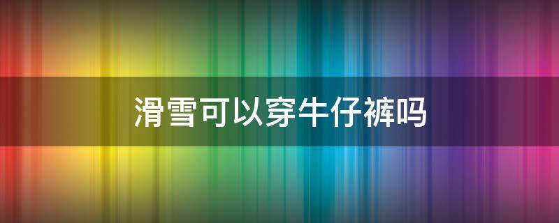 滑雪可以穿牛仔裤吗 滑雪可以穿牛仔裤吗女生