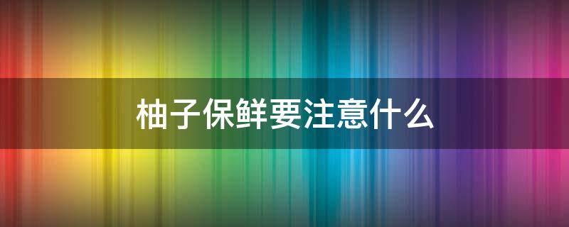 柚子保鲜要注意什么 柚子保鲜要注意什么细节