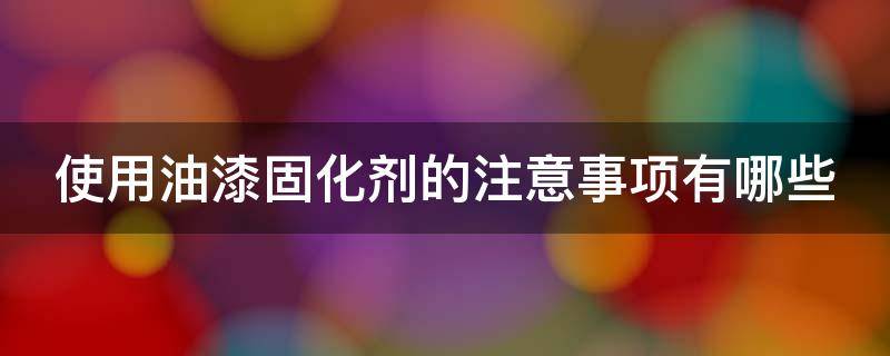 使用油漆固化剂的注意事项有哪些（使用油漆固化剂的注意事项有哪些视频）