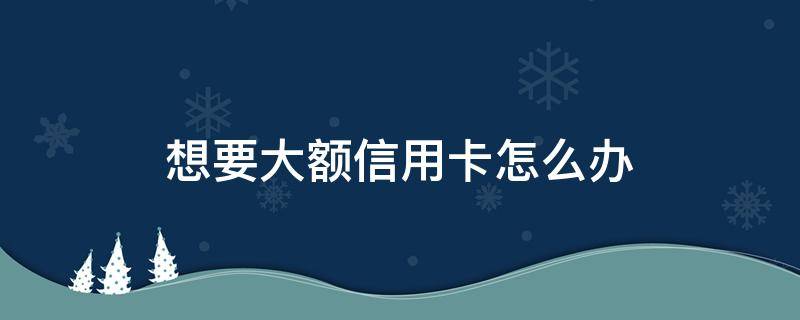 想要大额信用卡怎么办（咋办大额信用卡）