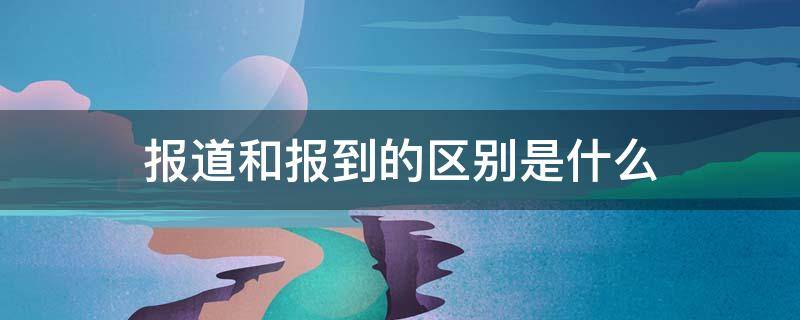 报道和报到的区别是什么（学生报道和报到的区别是什么）