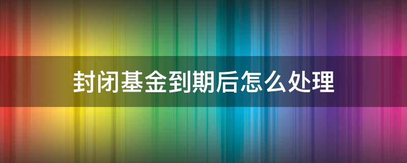 封闭基金到期后怎么处理（封闭基金到期后怎么处理好）