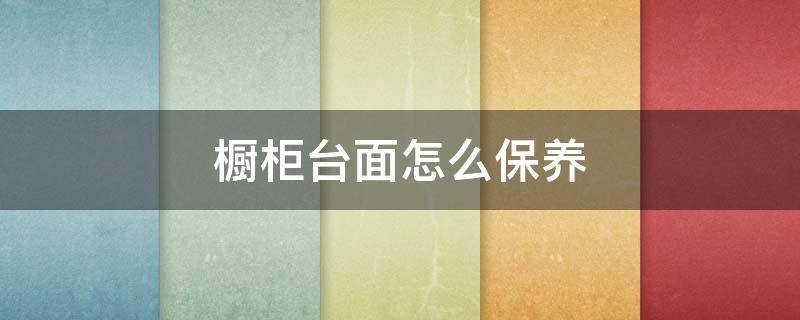 橱柜台面怎么保养 橱柜台面怎么保养最好