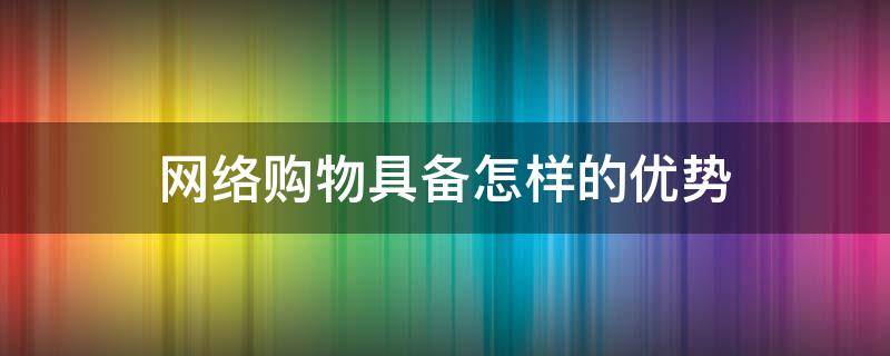 网络购物具备怎样的优势（网络购物具备怎样的优势和特点）