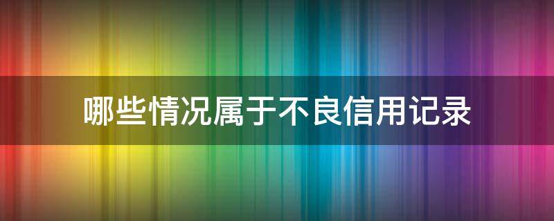 哪些情况属于不良信用记录（哪些情形属于不良征信的负面影响）