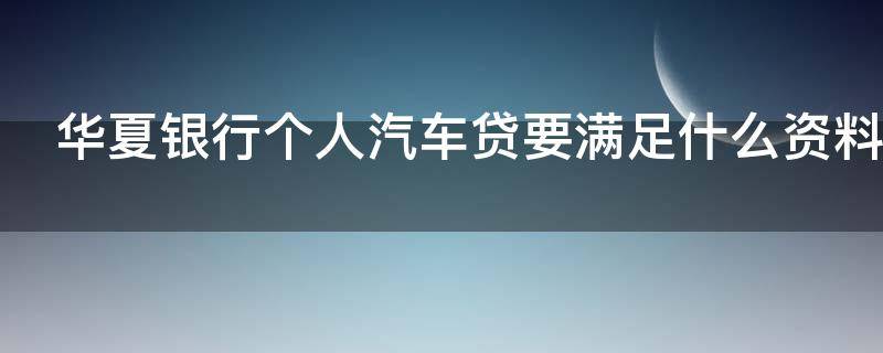 华夏银行个人汽车贷要满足什么资料（华夏银行汽车贷款）