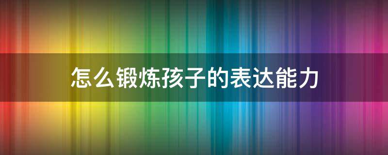 怎么锻炼孩子的表达能力（怎样锻炼孩子的表达能力）
