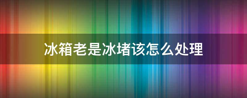冰箱老是冰堵该怎么处理（冰箱总是冰堵怎么办）