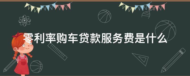 零利率购车贷款服务费是什么（买车零利率贷款手续费多少?）