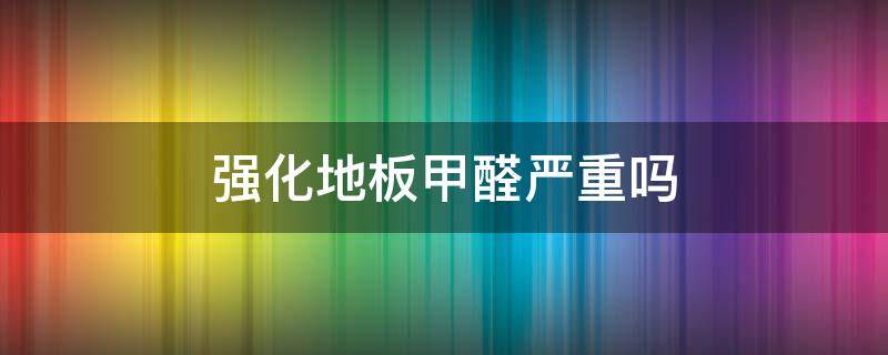强化地板甲醛严重吗 木地板甲醛需要多久才能释放完