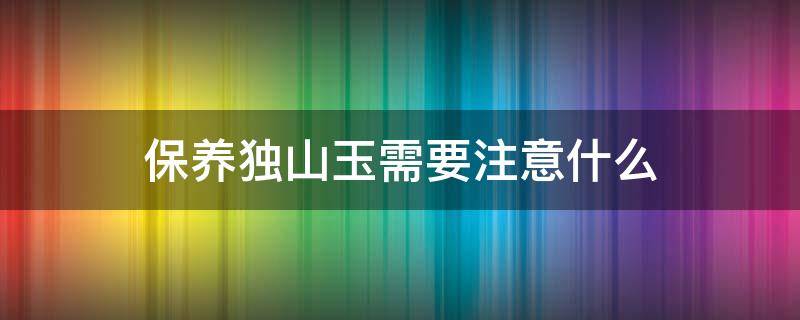 保养独山玉需要注意什么（保养独山玉需要注意什么问题）