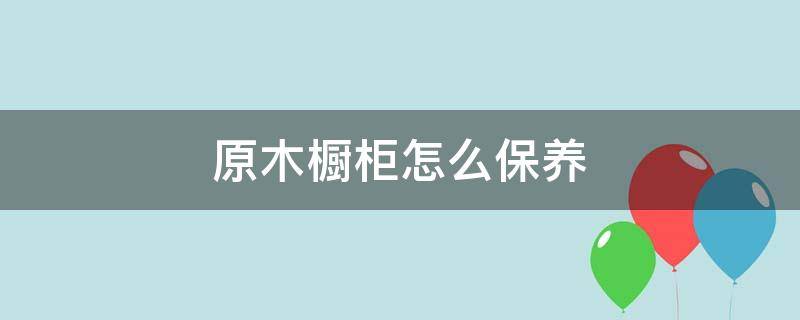 原木橱柜怎么保养（原木橱柜怎么保养和清洁）