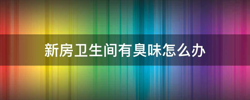 新房卫生间有臭味怎么办 新房卫生间有臭味怎么办小妙招