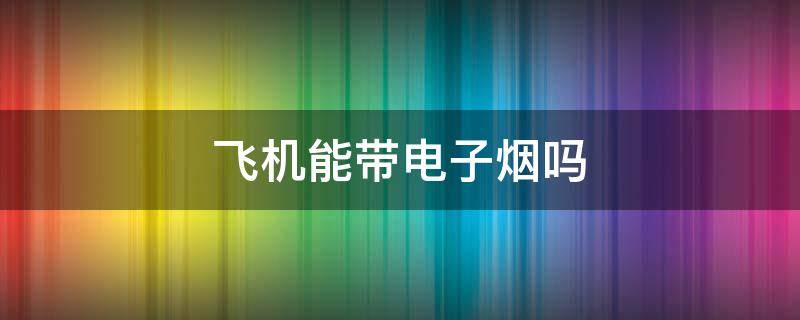 飞机能带电子烟吗（飞机可以带电子烟上去吗）