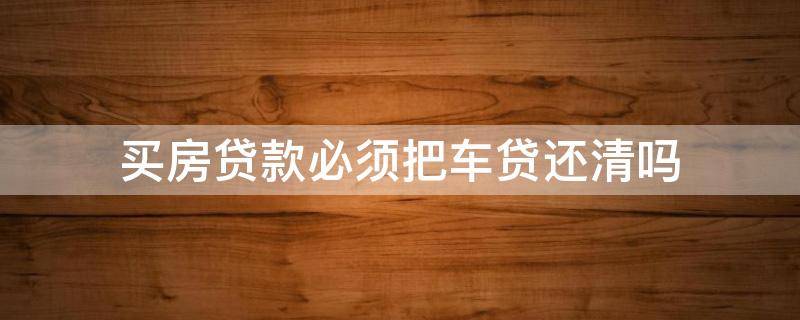 买房贷款必须把车贷还清吗 买房贷款必须把车贷还清吗知乎