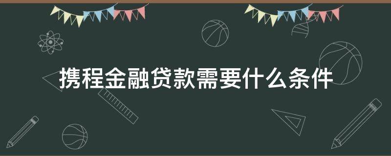携程金融贷款需要什么条件（携程金融贷款需要什么条件才能申请）