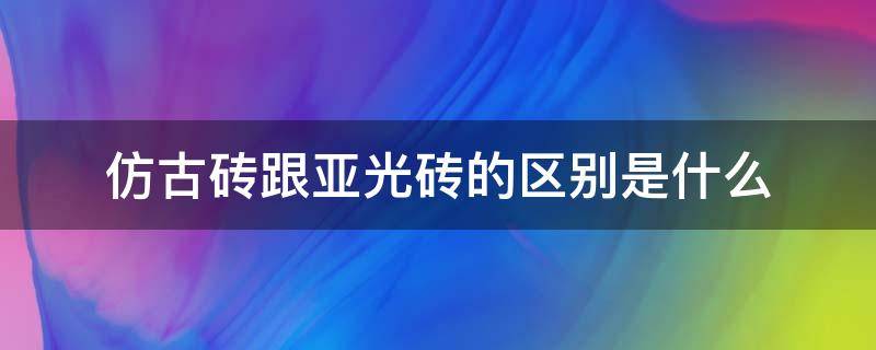 仿古砖跟亚光砖的区别是什么（仿古亚光瓷砖）