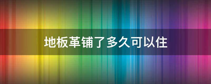 地板革铺了多久可以住 地板革铺完多久可以入住