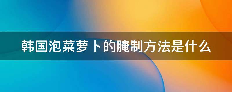 韩国泡菜萝卜的腌制方法是什么（韩国泡菜萝卜怎么腌）