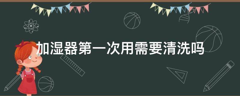 加湿器第一次用需要清洗吗（加湿器第一次用需要注意什么）