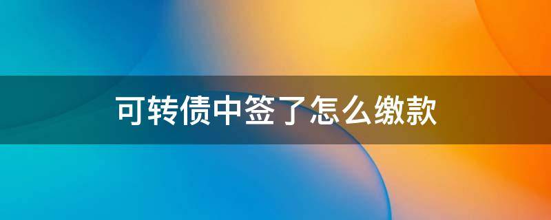 可转债中签了怎么缴款 可转债中签怎么缴款是什么时候
