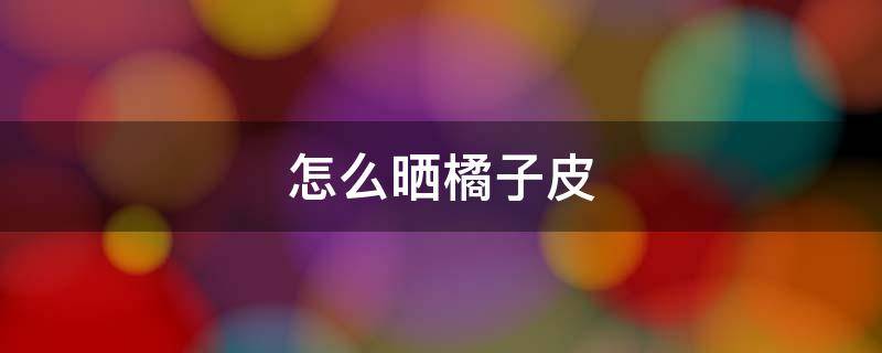 怎么晒橘子皮（晒干橘子皮有什么用处）