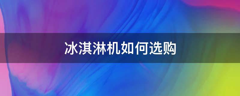 冰淇淋机如何选购（冰淇淋机买什么样的好）